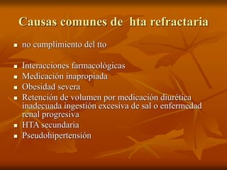 Causas comunes de hta refractaria
 no cumplimiento del tto
 Interacciones farmacológicas
 Medicación inapropiada
 Obesidad severa
 Retención de volumen por medicación diurética
inadecuada ingestión excesiva de sal o enfermedad
renal progresiva
 HTA secundaria
 Pseudohipertensión
 