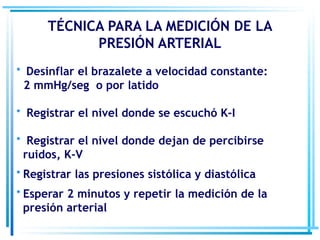 • Desinflar el brazalete a velocidad constante:
2 mmHg/seg o por latido
• Registrar el nivel donde se escuchó K-I
• Registrar el nivel donde dejan de percibirse
ruidos, K-V
• Registrar las presiones sistólica y diastólica
• Esperar 2 minutos y repetir la medición de la
presión arterial
TÉCNICA PARA LA MEDICIÓN DE LA
PRESIÓN ARTERIAL
 