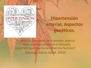 Hipertensión
arterial, Aspectos
genéticos.
“Elevación constante de la presión arterial
refleja una disrupción en el delicado
equilibrio que mantienen diversos factores”
(Quiroga, María Isabel. 2010)

 