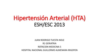 Hipertensión Arterial (HTA) 
ESH/ESC 2013 
JUAN RODRIGO TUESTA NOLE 
R1 GERIATRIA 
ROTACION MEDICINA 5 
HOSPITAL NACIONAL GUILLERMO ALMENARA IRIGOYEN 
 