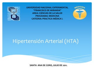 UNIVERSIDAD NACIONAL EXPERIMENTAL
           “FRANCISCO DE MIRANDA”
          AREA: CIENCIAS DE LA SALUD
             PROGRAMA: MEDICINA
         CATEDRA: PRACTICA MÉDICA I.




Hipertensión Arterial (HTA)



       SANTA ANA DE CORO, JULIO DE 2011.
 