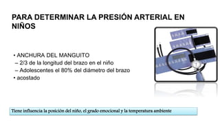 • ANCHURA DEL MANGUITO
– 2/3 de la longitud del brazo en el niño
– Adolescentes el 80% del diámetro del brazo
• acostado
Tiene influencia la posición del niño, el grado emocional y la temperatura ambiente
PARA DETERMINAR LA PRESIÓN ARTERIAL EN
NIÑOS
 