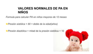Formula para calcular PA en niños mayores de 12 meses
◉Presión sistólica = 80 + doble de la edad(años)
◉Presión diastólica = mitad de la presión sistólica + 10
VALORES NORMALES DE PA EN
NIÑOS
 