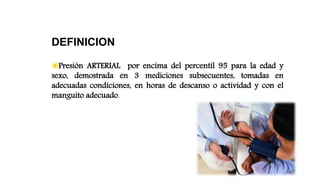 DEFINICION
◉Presión ARTERIAL por encima del percentil 95 para la edad y
sexo, demostrada en 3 mediciones subsecuentes, tomadas en
adecuadas condiciones, en horas de descanso o actividad y con el
manguito adecuado.
 