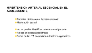 HIPERTENSION ARTERIAL ESCENCIAL EN EL
ADOLESCENTE
◉Cambios rápidos en el tamaño corporal
◉Maduración sexual
◉ no es posible identificar una causa subyacente
◉Raíces en épocas pediátricas
◉Debut de la HTA secundaria a trastornos genéticos
 
