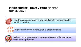 Hipertensión secundaria o con insuficiente respuesta a los
cambios de vida
Hipertensión con repercusión a órgano blanco
Iniciar con droga única e ir agregando otras si la respuesta
inicial es inapropiada
INDICACIÓN DEL TRATAMIENTO SE DEBE
CONSIDERAR
 