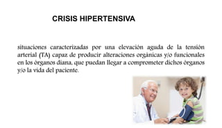 situaciones caracterizadas por una elevación aguda de la tensión
arterial (TA) capaz de producir alteraciones orgánicas y/o funcionales
en los órganos diana, que puedan llegar a comprometer dichos órganos
y/o la vida del paciente.
CRISIS HIPERTENSIVA
 