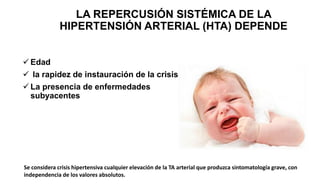 Se considera crisis hipertensiva cualquier elevación de la TA arterial que produzca sintomatología grave, con
independencia de los valores absolutos.
LA REPERCUSIÓN SISTÉMICA DE LA
HIPERTENSIÓN ARTERIAL (HTA) DEPENDE
 Edad
 la rapidez de instauración de la crisis
 La presencia de enfermedades
subyacentes
 