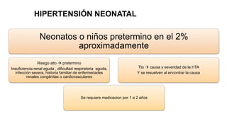 Neonatos o niños pretermino en el 2%
aproximadamente
Riesgo alto  pretermino
Insuficiencia renal aguda , dificultad respiratoria aguda,
infección severa, historia familiar de enfermedades
renales congénitas o cardiovasculares
Se requiere medicacion por 1 a 2 años
Tto  causa y severidad de la HTA
Y se resuelven al encontrar la causa
HIPERTENSIÓN NEONATAL
 