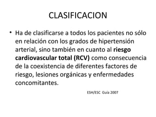 CLASIFICACION
• Ha de clasificarse a todos los pacientes no sólo
  en relación con los grados de hipertensión
  arterial, sino también en cuanto al riesgo
  cardiovascular total (RCV) como consecuencia
  de la coexistencia de diferentes factores de
  riesgo, lesiones orgánicas y enfermedades
  concomitantes.
                            ESH/ESC Guía 2007
 