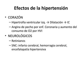 Efectos de la hipertensión
• CORAZÓN
  – Hipertrofia ventricular izq. → Dilatación → IC
  – Angina de pecho por enf. Coronaria y aumento del
    consumo de O2 por HVI
• NEUROLÓGICOS
  – Retinianos
  – SNC: infarto cerebral, hemorragia cerebral,
    encefalopatía hipertensiva
 