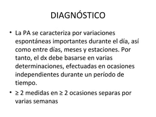 DIAGNÓSTICO
• La PA se caracteriza por variaciones
  espontáneas importantes durante el día, así
  como entre días, meses y estaciones. Por
  tanto, el dx debe basarse en varias
  determinaciones, efectuadas en ocasiones
  independientes durante un período de
  tiempo.
• ≥ 2 medidas en ≥ 2 ocasiones separas por
  varias semanas
 