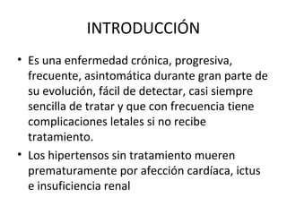 INTRODUCCIÓN
• Es una enfermedad crónica, progresiva,
  frecuente, asintomática durante gran parte de
  su evolución, fácil de detectar, casi siempre
  sencilla de tratar y que con frecuencia tiene
  complicaciones letales si no recibe
  tratamiento.
• Los hipertensos sin tratamiento mueren
  prematuramente por afección cardíaca, ictus
  e insuficiencia renal
 