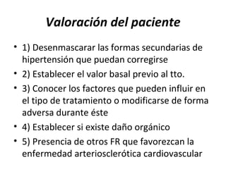 Valoración del paciente
• 1) Desenmascarar las formas secundarias de
  hipertensión que puedan corregirse
• 2) Establecer el valor basal previo al tto.
• 3) Conocer los factores que pueden influir en
  el tipo de tratamiento o modificarse de forma
  adversa durante éste
• 4) Establecer si existe daño orgánico
• 5) Presencia de otros FR que favorezcan la
  enfermedad arteriosclerótica cardiovascular
 