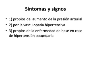Síntomas y signos
• 1) propios del aumento de la presión arterial
• 2) por la vasculopatía hipertensiva
• 3) propios de la enfermedad de base en caso
  de hipertensión secundaria
 