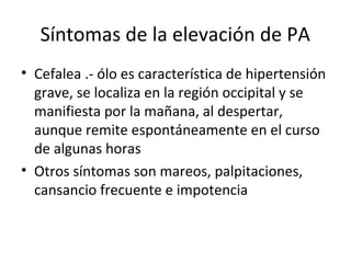 Síntomas de la elevación de PA
• Cefalea .- ólo es característica de hipertensión
  grave, se localiza en la región occipital y se
  manifiesta por la mañana, al despertar,
  aunque remite espontáneamente en el curso
  de algunas horas
• Otros síntomas son mareos, palpitaciones,
  cansancio frecuente e impotencia
 