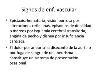 Signos de enf. vascular
• Epistaxis, hematuria, visión borrosa por
  alteraciones retinianas, episodios de debilidad
  o mareos por isquemia cerebral transitoria,
  angina de pecho y disnea por insuficiencia
  cardíaca.
• El dolor por aneurisma disecante de la aorta o
  por fuga de sangre de un aneurisma
  constituye un síntoma de presentación
  ocasional
 