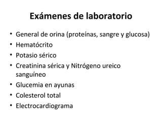 Exámenes de laboratorio
• General de orina (proteínas, sangre y glucosa)
• Hematócrito
• Potasio sérico
• Creatinina sérica y Nitrógeno ureico
  sanguíneo
• Glucemia en ayunas
• Colesterol total
• Electrocardiograma
 