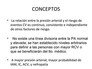 CONCEPTOS
• La relación entre la presión arterial y el riesgo de
  eventos CV es continuo, consistente e independiente
  de otros factores de riesgo.

•    No existe una línea divisoria entre la PA normal
    y elevada; se han establecido niveles arbitrarios
    para definir a las personas con mayor RCV o
    que se beneficiarán del tto. médico.

• A mayor presión arterial, mayor probabilidad de
  IAM, IC, ACV, y nefropatía
 
