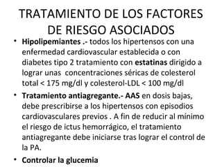 TRATAMIENTO DE LOS FACTORES
     DE RIESGO ASOCIADOS
• Hipolipemiantes .- todos los hipertensos con una
  enfermedad cardiovascular establecida o con
  diabetes tipo 2 tratamiento con estatinas dirigido a
  lograr unas concentraciones séricas de colesterol
  total < 175 mg/dl y colesterol-LDL < 100 mg/dl
• Tratamiento antiagregante.- AAS en dosis bajas,
  debe prescribirse a los hipertensos con episodios
  cardiovasculares previos . A fin de reducir al mínimo
  el riesgo de ictus hemorrágico, el tratamiento
  antiagregante debe iniciarse tras lograr el control de
  la PA.
• Controlar la glucemia
 