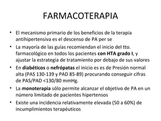 FARMACOTERAPIA
• El mecanismo primario de los beneficios de la terapia
  antihipertensiva es el descenso de PA per se
• La mayoría de las guías recomiendan el inicio del tto.
  farmacológico en todos los pacientes con HTA grado I, y
  ajustar la estrategia de tratamiento por debajo de sus valores
• En diabéticos o nefrópatas el inicio es es de Presión normal
  alta (PAS 130-139 y PAD 85-89) procurando conseguir cifras
  de PAS/PAD <130/80 mmHg.
• La monoterapia sólo permite alcanzar el objetivo de PA en un
  número limitado de pacientes hipertensos
• Existe una incidencia relativamente elevada (50 a 60%) de
  incumplimientos terapéuticos
 