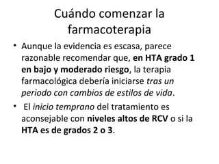 Cuándo comenzar la
            farmacoterapia
• Aunque la evidencia es escasa, parece
  razonable recomendar que, en HTA grado 1
  en bajo y moderado riesgo, la terapia
  farmacológica debería iniciarse tras un
  periodo con cambios de estilos de vida.
• El inicio temprano del tratamiento es
  aconsejable con niveles altos de RCV o si la
  HTA es de grados 2 o 3.
 