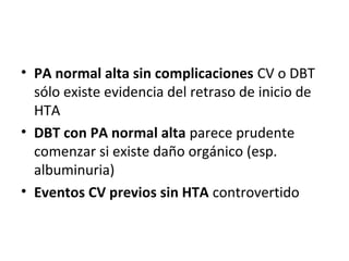 • PA normal alta sin complicaciones CV o DBT
  sólo existe evidencia del retraso de inicio de
  HTA
• DBT con PA normal alta parece prudente
  comenzar si existe daño orgánico (esp.
  albuminuria)
• Eventos CV previos sin HTA controvertido
 