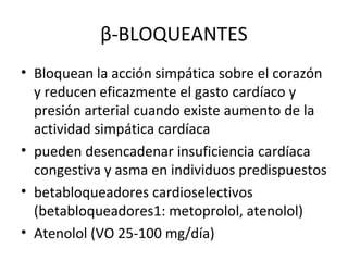β-BLOQUEANTES
• Bloquean la acción simpática sobre el corazón
  y reducen eficazmente el gasto cardíaco y
  presión arterial cuando existe aumento de la
  actividad simpática cardíaca
• pueden desencadenar insuficiencia cardíaca
  congestiva y asma en individuos predispuestos
• betabloqueadores cardioselectivos
  (betabloqueadores1: metoprolol, atenolol)
• Atenolol (VO 25-100 mg/día)
 