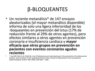 β-BLOQUEANTES
• Un reciente metanálisis* de 147 ensayos
  aleatorizados (el mayor metanálisis disponible)
  informa de solo una ligera inferioridad de los
  -boqueantes en prevención del ictus (17% de
  reducción frente al 29% de otros agentes), pero
  efectos similares a otros agentes en prevención
  coronaria e insuficiencia cardiaca y mayor
  eficacia que otros grupos en prevención en
  pacientes con eventos coronarios agudos
  recientes
•   * Law MR, Morris JK, Wald NJ. Use of blood pressure lowering drugs in the prevention of cardiovascular
    disease: meta-analysis of 147 randomised trials in the context of expectations from prospective
    epidemiological studies. BMJ 2009; 338:1665 – 1683.
 