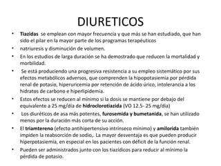 DIURETICOS
•   Tiazidas se emplean con mayor frecuencia y que más se han estudiado, que han
    sido el pilar en la mayor parte de los programas terapéuticos
•   natriuresis y disminución de volumen.
•   En los estudios de larga duración se ha demostrado que reducen la mortalidad y
    morbilidad.
•    Se está produciendo una progresiva resistencia a su empleo sistemático por sus
    efectos metabólicos adversos, que comprenden la hipopotasiemia por pérdida
    renal de potasio, hiperuricemia por retención de ácido úrico, intolerancia a los
    hidratos de carbono e hiperlipidemia.
•   Estos efectos se reducen al mínimo si la dosis se mantiene por debajo del
    equivalente a 25 mg/día de hidroclorotiazida (VO 12.5- 25 mg/día)
•    Los diuréticos de asa más potentes, furosemida y bumetanida, se han utilizado
    menos por la duración más corta de su acción.
•   El triamtereno (efecto antihipertensivo intrínseco mínimo) y amilorida también
    impiden la reabsorción de sodio,. La mayor desventaja es que pueden producir
    hiperpotasiemia, en especial en los pacientes con déficit de la función renal.
•   Pueden ser administrados junto con los tiazídicos para reducir al mínimo la
    pérdida de potasio.
 