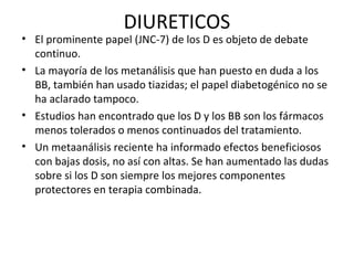 DIURETICOS
• El prominente papel (JNC-7) de los D es objeto de debate
  continuo.
• La mayoría de los metanálisis que han puesto en duda a los
  BB, también han usado tiazidas; el papel diabetogénico no se
  ha aclarado tampoco.
• Estudios han encontrado que los D y los BB son los fármacos
  menos tolerados o menos continuados del tratamiento.
• Un metaanálisis reciente ha informado efectos beneficiosos
  con bajas dosis, no así con altas. Se han aumentado las dudas
  sobre si los D son siempre los mejores componentes
  protectores en terapia combinada.
 