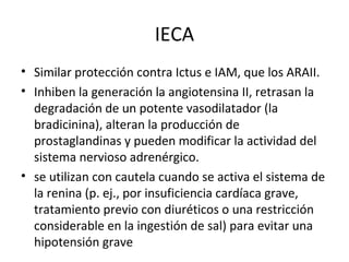 IECA
• Similar protección contra Ictus e IAM, que los ARAII.
• Inhiben la generación la angiotensina II, retrasan la
  degradación de un potente vasodilatador (la
  bradicinina), alteran la producción de
  prostaglandinas y pueden modificar la actividad del
  sistema nervioso adrenérgico.
• se utilizan con cautela cuando se activa el sistema de
  la renina (p. ej., por insuficiencia cardíaca grave,
  tratamiento previo con diuréticos o una restricción
  considerable en la ingestión de sal) para evitar una
  hipotensión grave
 