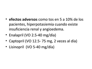 • efectos adversos como tos en 5 a 10% de los
  pacientes, hiperpotasiemia cuando existe
  insuficiencia renal y angioedema.
• Enalapril (VO 2.5-40 mg/día)
• Captopril (VO 12.5- 75 mg, 2 veces al día)
• Lisinopril (VO 5-40 mg/día)
 