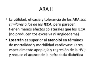 ARA II
• La utilidad, eficacia y tolerancia de los ARA son
  similares a los de los IECA, pero parecen
  tienen menos efectos colaterales que los IECA
  (no producen tos excesiva ni angioedema)
• Losartán es superior al atenolol en términos
  de mortalidad y morbilidad cardiovasculares,
  especialmente apoplejía y regresión de la HVI;
  y reduce el acance de la nefropatía diabética
 