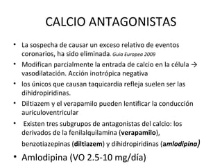CALCIO ANTAGONISTAS
• La sospecha de causar un exceso relativo de eventos
  coronarios, ha sido eliminada. Guia Europea 2009
• Modifican parcialmente la entrada de calcio en la célula →
  vasodilatación. Acción inotrópica negativa
• los únicos que causan taquicardia refleja suelen ser las
  dihidropiridinas.
• Diltiazem y el verapamilo pueden lentificar la conducción
  auriculoventricular
• Existen tres subgrupos de antagonistas del calcio: los
  derivados de la fenilalquilamina (verapamilo),
  benzotiazepinas (diltiazem) y dihidropiridinas (amlodipina)
• Amlodipina (VO 2.5-10 mg/día)
 