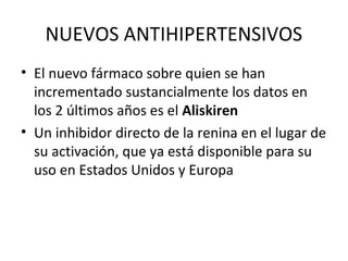 NUEVOS ANTIHIPERTENSIVOS
• El nuevo fármaco sobre quien se han
  incrementado sustancialmente los datos en
  los 2 últimos años es el Aliskiren
• Un inhibidor directo de la renina en el lugar de
  su activación, que ya está disponible para su
  uso en Estados Unidos y Europa
 