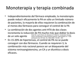 Monoterapia y terapia combinada
• Independientemente del fármaco empleado, la monoterapia
  puede reducir eficazmente la PA en sólo un limitado número
  de pacientes, la mayoría de ellos requieren la combinación de
  al menos dos fármacos para conseguir el control de la PA
• La combinación de dos agentes anti-HTA de dos clases
  incrementa la reducción de PA mucho más que doblar la dosis
                       Wald DS, Law M, Morris JK, Bestwick JP, Wald NJ. Combination therapy
  de un solo agente    versus monotherapy in reducing blood pressure: meta-analysis on 11,000
                       participants from 42 trials. Am J Med 2009; 122:290 – 300.
• En 15-20% de hipertensos, el control de PA no se puede
  conseguir con dos fármacos. Cuando se requieren 3, la
  combinación más racional parece ser un bloqueante del
  sistema reninaangiotensina, un CA y un diurético a dosis
  eficaces.
 
