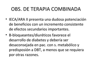 OBS. DE TERAPIA COMBINADA
• IECA/ARA II presenta una dudosa potenciación
  de beneficios con un incremento consistente
  de efectos secundarios importantes.
• Β-bloqueantes/diuréticos favorece el
  desarrollo de diabetes y debería ser
  desaconsejada en pac. con s. metabólico y
  predisposión a DBT, a menos que se requiera
  por otras razones.
 