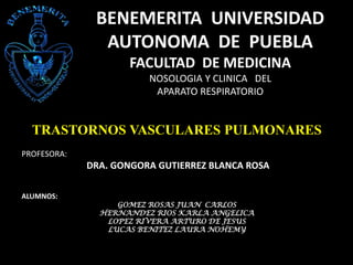 BENEMERITA UNIVERSIDAD
AUTONOMA DE PUEBLA
FACULTAD DE MEDICINA
NOSOLOGIA Y CLINICA DEL
APARATO RESPIRATORIO

TRASTORNOS VASCULARES PULMONARES
PROFESORA:

DRA. GONGORA GUTIERREZ BLANCA ROSA
ALUMNOS:

GOMEZ ROSAS JUAN CARLOS
HERNANDEZ RIOS KARLA ANGELICA
LOPEZ RIVERA ARTURO DE JESUS
LUCAS BENITEZ LAURA NOHEMY

 