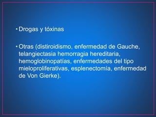 • Drogas y tóxinas
• Otras (distiroidismo, enfermedad de Gauche,
telangiectasia hemorragia hereditaria,
hemoglobinopatías, enfermedades del tipo
mieloproliferativas, esplenectomía, enfermedad
de Von Gierke).
 