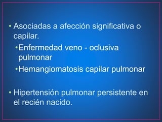 • Asociadas a afección significativa o
capilar.
•Enfermedad veno - oclusiva
pulmonar
•Hemangiomatosis capilar pulmonar
• Hipertensión pulmonar persistente en
el recién nacido.
 