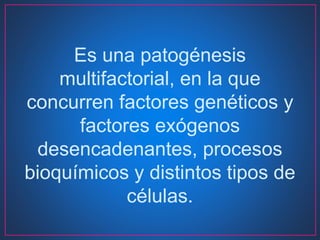 Es una patogénesis
multifactorial, en la que
concurren factores genéticos y
factores exógenos
desencadenantes, procesos
bioquímicos y distintos tipos de
células.
 