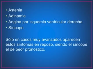 • Astenia
• Adinamia
• Angina por isquemia ventricular derecha
• Síncope
Sólo en casos muy avanzados aparecen
estos síntomas en reposo, siendo el síncope
el de peor pronóstico.
 