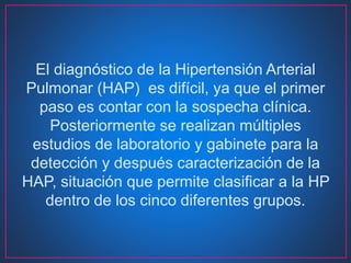 El diagnóstico de la Hipertensión Arterial
Pulmonar (HAP) es difícil, ya que el primer
paso es contar con la sospecha clínica.
Posteriormente se realizan múltiples
estudios de laboratorio y gabinete para la
detección y después caracterización de la
HAP, situación que permite clasificar a la HP
dentro de los cinco diferentes grupos.
 