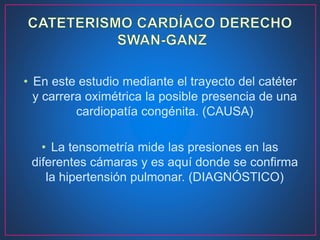 • En este estudio mediante el trayecto del catéter
y carrera oximétrica la posible presencia de una
cardiopatía congénita. (CAUSA)
• La tensometría mide las presiones en las
diferentes cámaras y es aquí donde se confirma
la hipertensión pulmonar. (DIAGNÓSTICO)
 