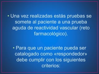 • Una vez realizadas estás pruebas se
somete al paciente a una prueba
aguda de reactividad vascular (reto
farmacológico).
• Para que un paciente pueda ser
catalogado como «respondedor»
debe cumplir con los siguientes
criterios:
 
