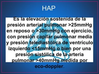 Es la elevación sostenida de la
presión arterial pulmonar >25mmHg
en reposo o >30mmHg con ejercicio,
con presión capilar pulmonar media
y presión telediastólica de ventrículo
izquierdo <15mmHg o bien por una
presión sistólica de la arteria
pulmonar >40mmHg medida por
eco-doppler.
HAP
 