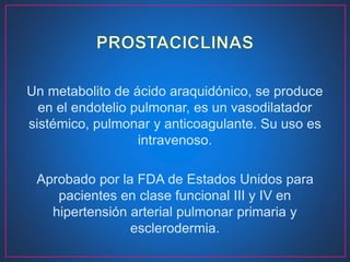 Un metabolito de ácido araquidónico, se produce
en el endotelio pulmonar, es un vasodilatador
sistémico, pulmonar y anticoagulante. Su uso es
intravenoso.
Aprobado por la FDA de Estados Unidos para
pacientes en clase funcional III y IV en
hipertensión arterial pulmonar primaria y
esclerodermia.
 