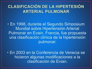 • En 1998, durante el Segundo Simposium
Mundial sobre Hipertensión Arterial
Pulmonar en Evain, Francia, fue propuesta
una clasificación clínica de la hipertensión
pulmonar.
• En 2003 en la Conferencia de Venecia se
hicieron algunas modificaciones a la
clasificación de Evian.
 
