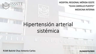 Hipertensión arterial
sistémica
R1MI Balché Chuc Antonio Carlos
HOSPITAL REGIONAL MÉRIDA ISSSTE
“ELVIA CARRILLO PUERTO”
MEDICINA INTERNA
01/AGOSTO/2022
 